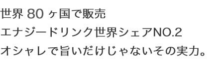 世界９０ヶ国で販売 エナジードリンク世界シェアNO.2 オシャレで旨いだけじゃないその実力。